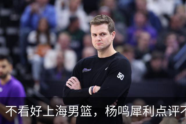 不看好上海男篮，杨鸣犀利点评不留情面，他们变化太大了