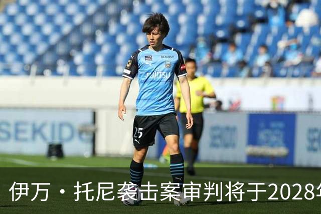 伊万·托尼袭击案审判将于2028年6月开庭，或影响其欧洲杯之路