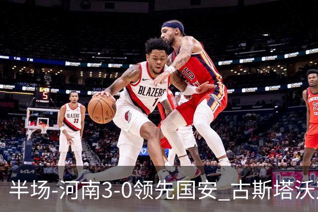 半场-河南3-0领先国安 古斯塔沃双响纳萨里奥破门