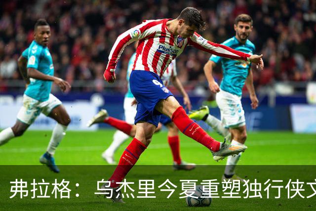 弗拉格：乌杰里今夏重塑独行侠文化 全队把赢球和竞争放在第一位