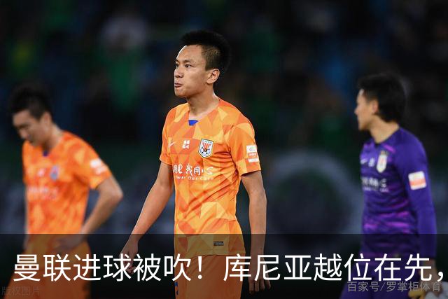 曼联进球被吹！库尼亚越位在先，蓝军球员激烈抗议，VAR介入