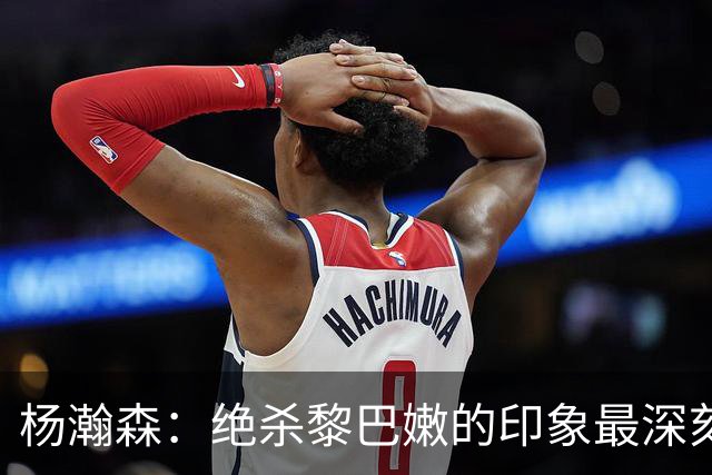 杨瀚森：绝杀黎巴嫩的印象最深刻，新赛季努力留在场上